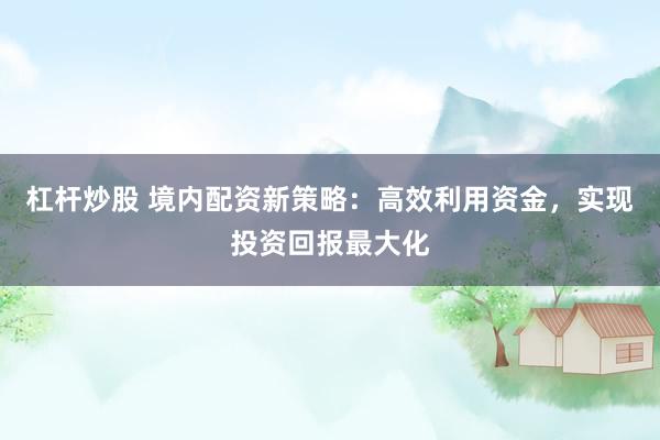 杠杆炒股 境内配资新策略：高效利用资金，实现投资回报最大化