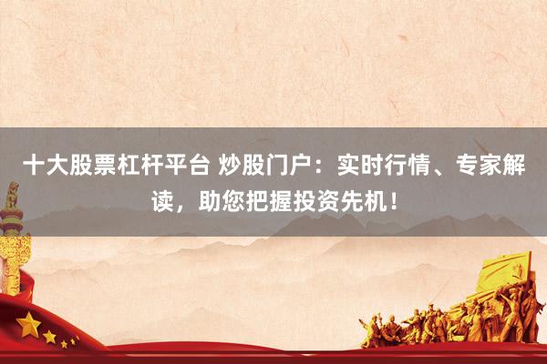 十大股票杠杆平台 炒股门户：实时行情、专家解读，助您把握投资先机！