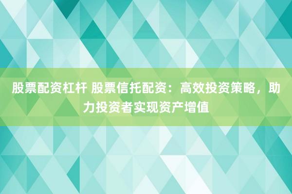 股票配资杠杆 股票信托配资：高效投资策略，助力投资者实现资产增值