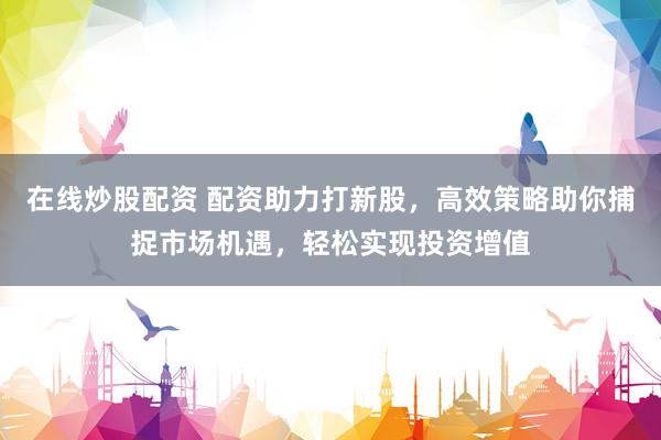 在线炒股配资 配资助力打新股，高效策略助你捕捉市场机遇，轻松实现投资增值