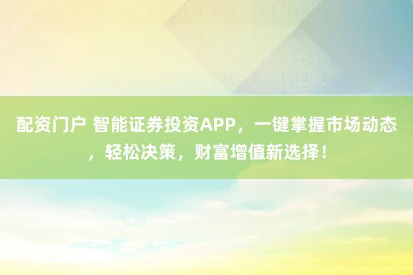配资门户 智能证券投资APP，一键掌握市场动态，轻松决策，财富增值新选择！