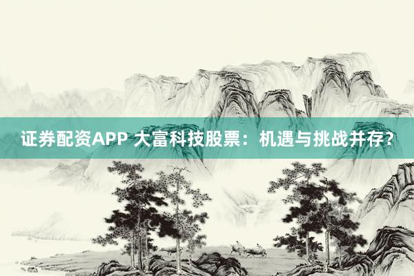 证券配资APP 大富科技股票：机遇与挑战并存？