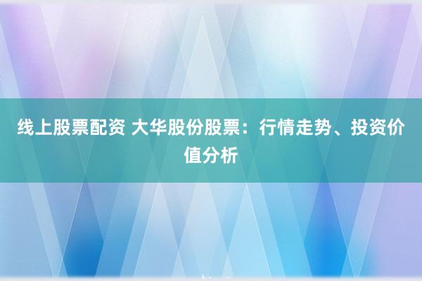 线上股票配资 大华股份股票：行情走势、投资价值分析