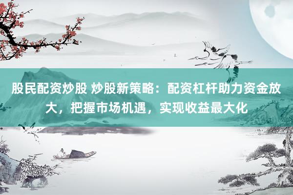 股民配资炒股 炒股新策略：配资杠杆助力资金放大，把握市场机遇，实现收益最大化
