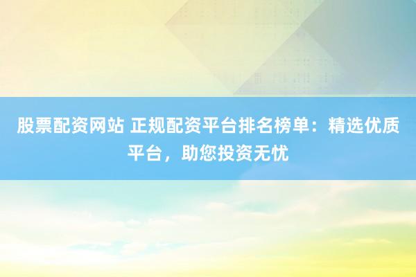 股票配资网站 正规配资平台排名榜单：精选优质平台，助您投资无忧