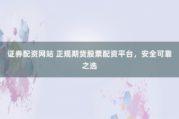 证券配资网站 正规期货股票配资平台，安全可靠之选