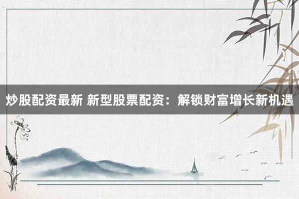 炒股配资最新 新型股票配资：解锁财富增长新机遇