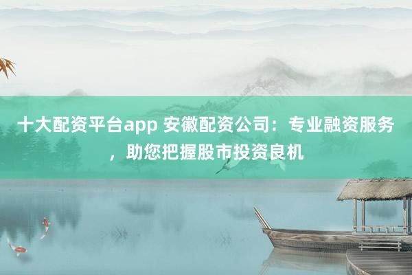 十大配资平台app 安徽配资公司：专业融资服务，助您把握股市投资良机