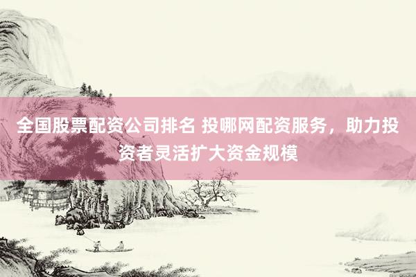 全国股票配资公司排名 投哪网配资服务，助力投资者灵活扩大资金规模