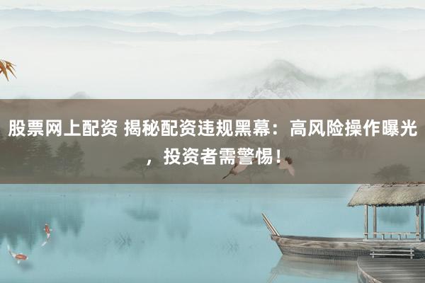 股票网上配资 揭秘配资违规黑幕：高风险操作曝光，投资者需警惕！