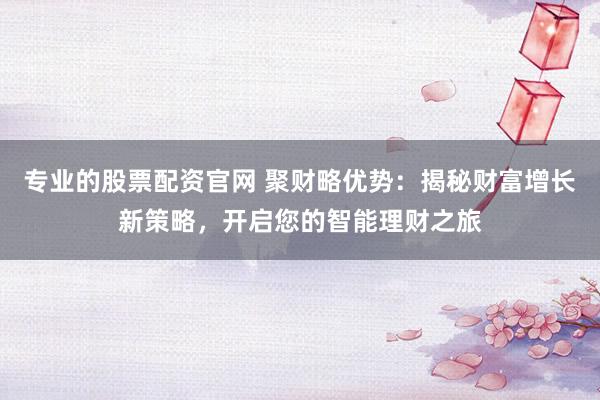 专业的股票配资官网 聚财略优势：揭秘财富增长新策略，开启您的智能理财之旅