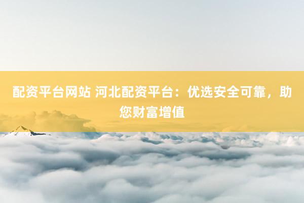 配资平台网站 河北配资平台：优选安全可靠，助您财富增值