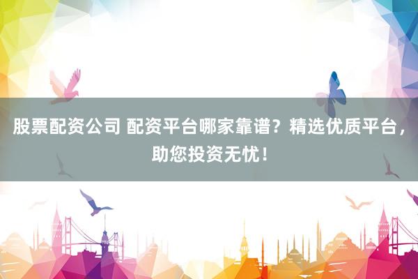 股票配资公司 配资平台哪家靠谱？精选优质平台，助您投资无忧！
