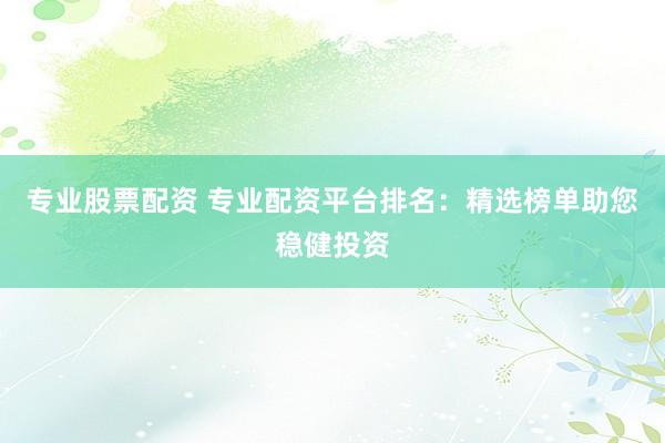 专业股票配资 专业配资平台排名：精选榜单助您稳健投资