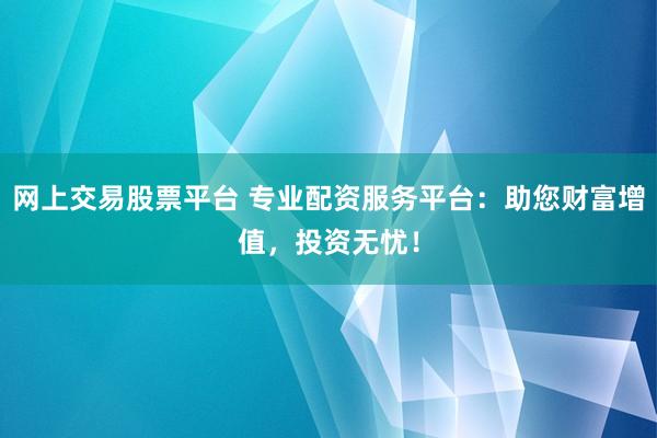 网上交易股票平台 专业配资服务平台：助您财富增值，投资无忧！