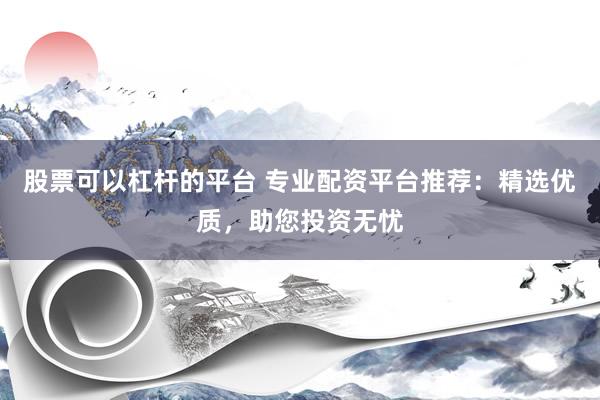 股票可以杠杆的平台 专业配资平台推荐：精选优质，助您投资无忧