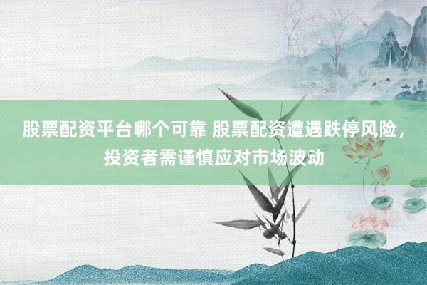 股票配资平台哪个可靠 股票配资遭遇跌停风险，投资者需谨慎应对市场波动