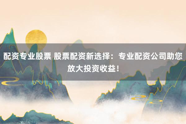 配资专业股票 股票配资新选择：专业配资公司助您放大投资收益！