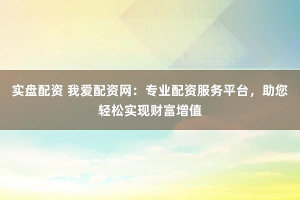 实盘配资 我爱配资网：专业配资服务平台，助您轻松实现财富增值