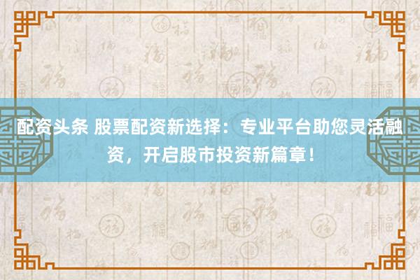 配资头条 股票配资新选择：专业平台助您灵活融资，开启股市投资新篇章！