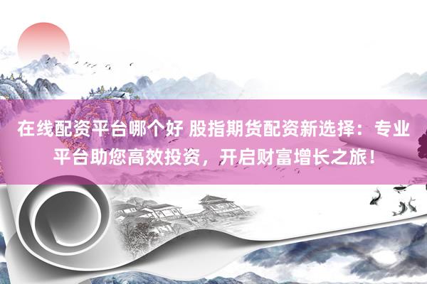 在线配资平台哪个好 股指期货配资新选择：专业平台助您高效投资，开启财富增长之旅！
