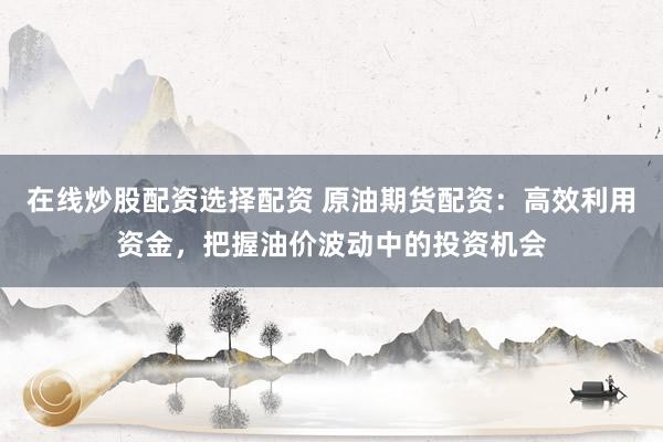 在线炒股配资选择配资 原油期货配资：高效利用资金，把握油价波动中的投资机会