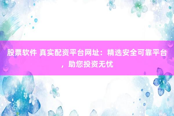 股票软件 真实配资平台网址：精选安全可靠平台，助您投资无忧
