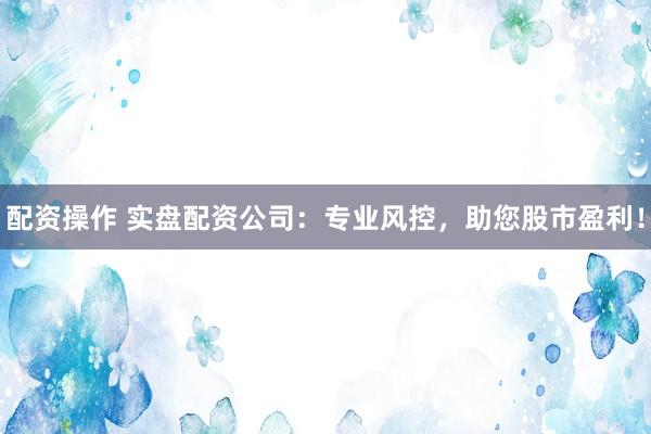 配资操作 实盘配资公司：专业风控，助您股市盈利！