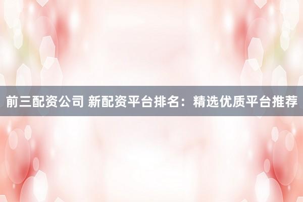前三配资公司 新配资平台排名：精选优质平台推荐