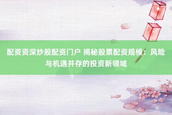 配资资深炒股配资门户 揭秘股票配资规模：风险与机遇并存的投资新领域