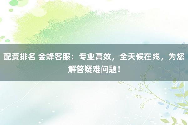 配资排名 金蜂客服：专业高效，全天候在线，为您解答疑难问题！