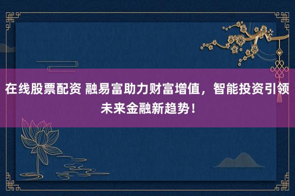 在线股票配资 融易富助力财富增值，智能投资引领未来金融新趋势！