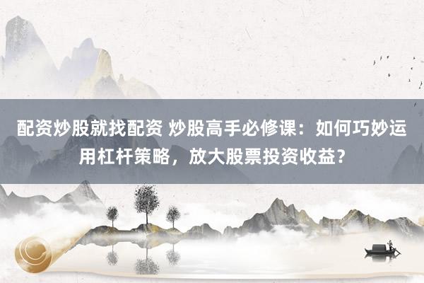 配资炒股就找配资 炒股高手必修课：如何巧妙运用杠杆策略，放大股票投资收益？