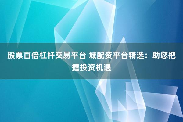 股票百倍杠杆交易平台 城配资平台精选：助您把握投资机遇