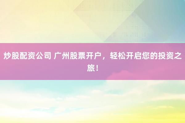 炒股配资公司 广州股票开户，轻松开启您的投资之旅！