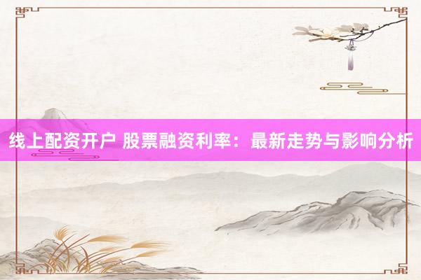 线上配资开户 股票融资利率：最新走势与影响分析