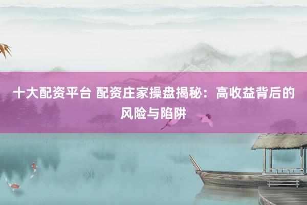 十大配资平台 配资庄家操盘揭秘：高收益背后的风险与陷阱