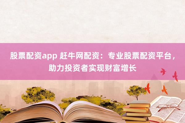 股票配资app 赶牛网配资：专业股票配资平台，助力投资者实现财富增长