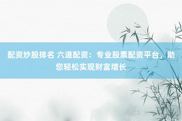 配资炒股排名 六道配资：专业股票配资平台，助您轻松实现财富增长