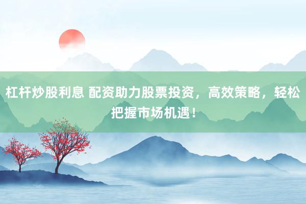 杠杆炒股利息 配资助力股票投资，高效策略，轻松把握市场机遇！