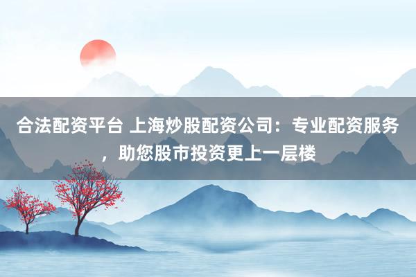 合法配资平台 上海炒股配资公司：专业配资服务，助您股市投资更上一层楼