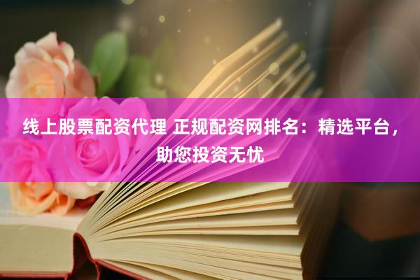 线上股票配资代理 正规配资网排名：精选平台，助您投资无忧