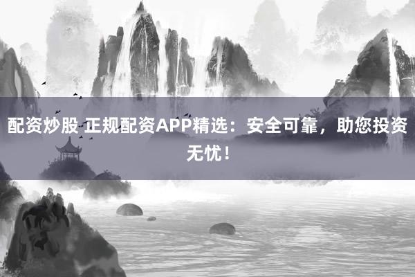配资炒股 正规配资APP精选：安全可靠，助您投资无忧！