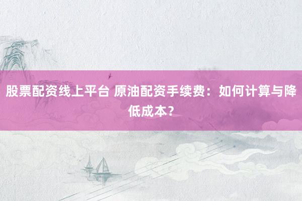 股票配资线上平台 原油配资手续费：如何计算与降低成本？