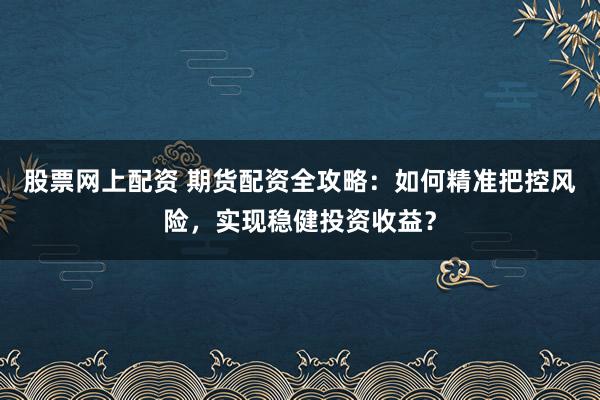 股票网上配资 期货配资全攻略：如何精准把控风险，实现稳健投资收益？