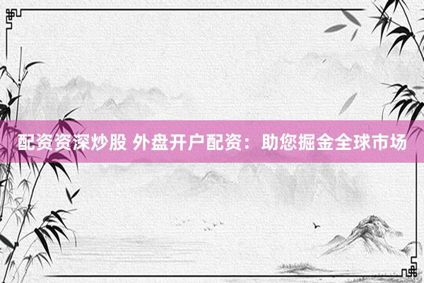 配资资深炒股 外盘开户配资：助您掘金全球市场