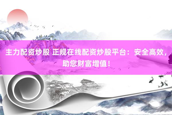 主力配资炒股 正规在线配资炒股平台：安全高效，助您财富增值！