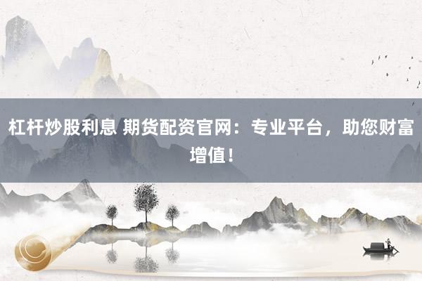杠杆炒股利息 期货配资官网：专业平台，助您财富增值！