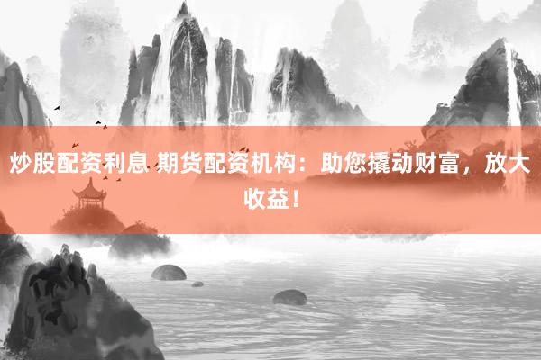 炒股配资利息 期货配资机构：助您撬动财富，放大收益！