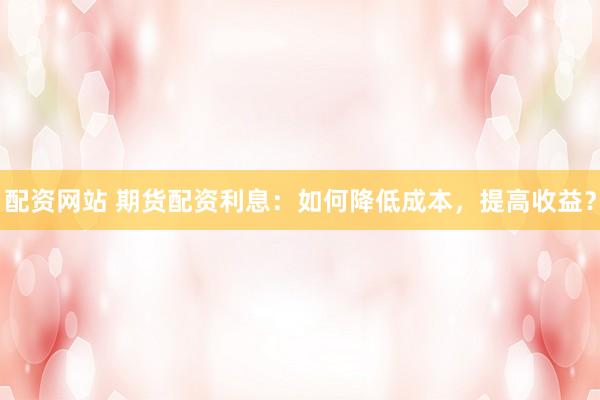 配资网站 期货配资利息：如何降低成本，提高收益？